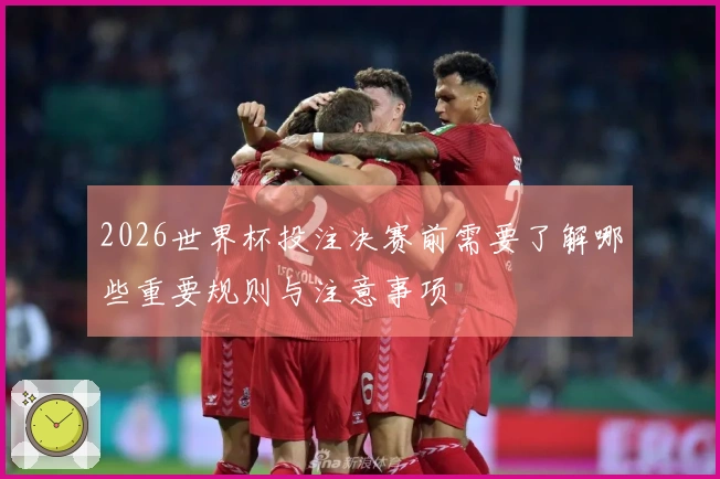 2026世界杯投注决赛前需要了解哪些重要规则与注意事项