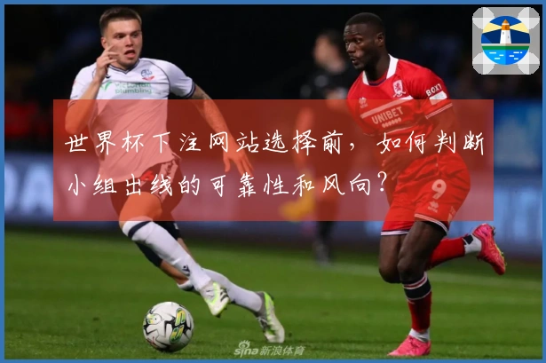世界杯下注网站选择前，如何判断小组出线的可靠性和风向？