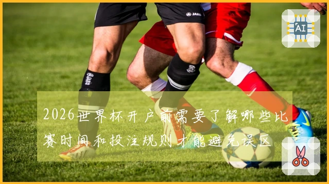 2026世界杯开户前需要了解哪些比赛时间和投注规则才能避免误区