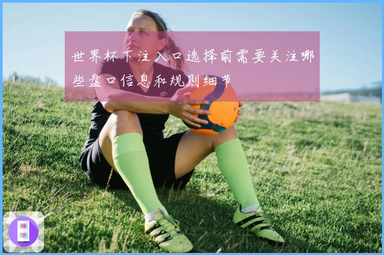 世界杯下注入口选择前需要关注哪些盘口信息和规则细节