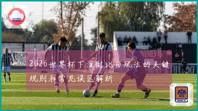 2026世界杯下注时比分玩法的关键规则和常见误区解析