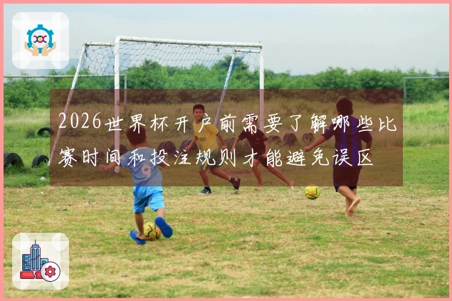 2026世界杯开户前需要了解哪些比赛时间和投注规则才能避免误区
